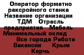 Оператор форматно-раксройного станка › Название организации ­ ТДМ › Отрасль предприятия ­ Мебель › Минимальный оклад ­ 40 000 - Все города Работа » Вакансии   . Крым,Керчь